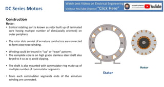 Construction
Rotor:
• Central rotating part is known as rotor built up of laminated
core having multiple number of slots(axially oriented) on
outer periphery.
• The rotor slots consist of armature conductors are connected
to form close type winding.
• Winding could be wound in “lap” or “wave” patterns
• The complete core is on high grade stainless steel shaft also
keyed to it so as to avoid slipping.
• The shaft is also mounted with commutator ring made up of
multiple number of commutator segments.
• From each commutator segments ends of the armature
winding are connected.
DC Series Motors
Stator
 