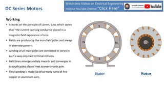 Working
• It works on the principle of Lorentz Law, which states
that “the current carrying conductor placed in a
magnetic field experience a force.
• Fields are produce by the main field poles and always
in alternate pattern.
• winding of all main poles are connected in series in
such a way only two terminal remains.
• Field lines emerges radialy inwards and converges in
to south poles placed next to every north pole.
• Field winding is made up of so many turns of fine
copper or aluminum wire.
DC Series Motors
Stator
 