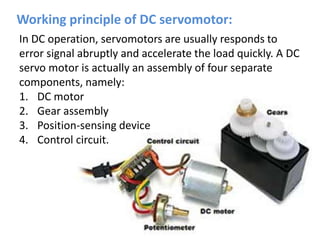 In DC operation, servomotors are usually responds to
error signal abruptly and accelerate the load quickly. A DC
servo motor is actually an assembly of four separate
components, namely:
1. DC motor
2. Gear assembly
3. Position-sensing device
4. Control circuit.
Working principle of DC servomotor:
 