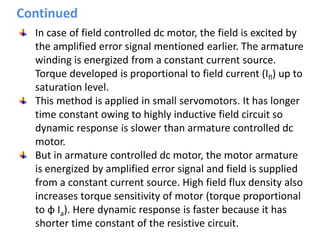 Continued
In case of field controlled dc motor, the field is excited by
the amplified error signal mentioned earlier. The armature
winding is energized from a constant current source.
Torque developed is proportional to field current (Ifl) up to
saturation level.
This method is applied in small servomotors. It has longer
time constant owing to highly inductive field circuit so
dynamic response is slower than armature controlled dc
motor.
But in armature controlled dc motor, the motor armature
is energized by amplified error signal and field is supplied
from a constant current source. High field flux density also
increases torque sensitivity of motor (torque proportional
to φ Ia). Here dynamic response is faster because it has
shorter time constant of the resistive circuit.
 