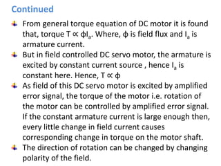 From general torque equation of DC motor it is found
that, torque T ∝ φIa. Where, φ is field flux and Ia is
armature current.
But in field controlled DC servo motor, the armature is
excited by constant current source , hence Ia is
constant here. Hence, T ∝ φ
As field of this DC servo motor is excited by amplified
error signal, the torque of the motor i.e. rotation of
the motor can be controlled by amplified error signal.
If the constant armature current is large enough then,
every little change in field current causes
corresponding change in torque on the motor shaft.
The direction of rotation can be changed by changing
polarity of the field.
Continued
 