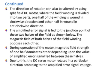 The direction of rotation can also be altered by using
split field DC motor, where the field winding is divided
into two parts, one half of the winding is wound in
clockwise direction and other half in wound in
anticlockwise direction.
The amplified error signal is fed to the junction point of
these two halves of the field as shown below. The
magnetic field of both halves of the field winding
opposes each other.
During operation of the motor, magnetic field strength
of one half dominates other depending upon the value
of amplified error signal fed between these halves.
Due to this, the DC servo motor rotates in a particular
direction according to the amplified error signal voltage.
Continued
 