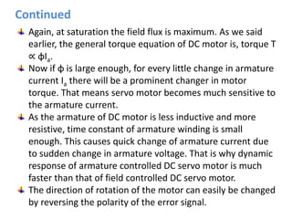 Again, at saturation the field flux is maximum. As we said
earlier, the general torque equation of DC motor is, torque T
∝ φIa.
Now if φ is large enough, for every little change in armature
current Ia there will be a prominent changer in motor
torque. That means servo motor becomes much sensitive to
the armature current.
As the armature of DC motor is less inductive and more
resistive, time constant of armature winding is small
enough. This causes quick change of armature current due
to sudden change in armature voltage. That is why dynamic
response of armature controlled DC servo motor is much
faster than that of field controlled DC servo motor.
The direction of rotation of the motor can easily be changed
by reversing the polarity of the error signal.
Continued
 