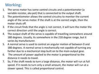 Working:
1. The servo motor has some control circuits and a potentiometer (a
variable resistor, aka pot) that is connected to the output shaft.
2. The potentiometer allows the control circuitry to monitor the current
angle of the servo motor. If the shaft is at the correct angle, then the
motor shuts off.
3. If the circuit finds that the angle is not correct, it will turn the motor the
correct direction until the angle is correct.
4. The output shaft of the servo is capable of travelling somewhere around
180 degrees. Usually, its somewhere in the 210 degree range, but it
varies by manufacturer.
5. A normal servo is used to control an angular motion of between 0 and
180 degrees. A normal servo is mechanically not capable of turning any
farther due to a mechanical stop built on to the main output gear.
6. The amount of power applied to the motor is proportional to the
distance it needs to travel.
7. So, if the shaft needs to turn a large distance, the motor will run at full
speed. If it needs to turn only a small amount, the motor will run at a
slower speed. This is called proportional control.
 