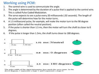 Working using PCM:
1. The control wire is used to communicate the angle.
2. The angle is determined by the duration of a pulse that is applied to the control wire.
This is called Pulse Coded Modulation.
3. The servo expects to see a pulse every 20 milliseconds (.02 seconds). The length of
the pulse will determine how far the motor turns.
4. A 1.5 millisecond pulse, for example, will make the motor turn to the 90 degree
position (often called the neutral position).
5. If the pulse is shorter than 1.5 ms, then the motor will turn the shaft to closer to 0
degrees.
6. If the pulse is longer than 1.5ms, the shaft turns closer to 180 degrees.
 