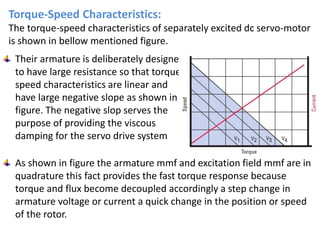Torque-Speed Characteristics:
The torque-speed characteristics of separately excited dc servo-motor
is shown in bellow mentioned figure.
Their armature is deliberately designed
to have large resistance so that torque
speed characteristics are linear and
have large negative slope as shown in
figure. The negative slop serves the
purpose of providing the viscous
damping for the servo drive system
As shown in figure the armature mmf and excitation field mmf are in
quadrature this fact provides the fast torque response because
torque and flux become decoupled accordingly a step change in
armature voltage or current a quick change in the position or speed
of the rotor.
 