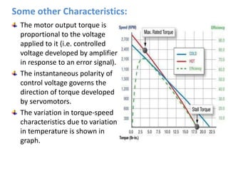 The motor output torque is
proportional to the voltage
applied to it (i.e. controlled
voltage developed by amplifier
in response to an error signal).
The instantaneous polarity of
control voltage governs the
direction of torque developed
by servomotors.
The variation in torque-speed
characteristics due to variation
in temperature is shown in
graph.
Some other Characteristics:
 