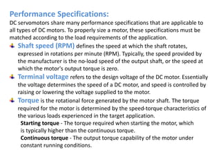 Performance Specifications:
DC servomotors share many performance specifications that are applicable to
all types of DC motors. To properly size a motor, these specifications must be
matched according to the load requirements of the application.
Shaft speed (RPM) defines the speed at which the shaft rotates,
expressed in rotations per minute (RPM). Typically, the speed provided by
the manufacturer is the no-load speed of the output shaft, or the speed at
which the motor's output torque is zero.
Terminal voltage refers to the design voltage of the DC motor. Essentially
the voltage determines the speed of a DC motor, and speed is controlled by
raising or lowering the voltage supplied to the motor.
Torque is the rotational force generated by the motor shaft. The torque
required for the motor is determined by the speed-torque characteristics of
the various loads experienced in the target application.
Starting torque - The torque required when starting the motor, which
is typically higher than the continuous torque.
Continuous torque - The output torque capability of the motor under
constant running conditions.
 