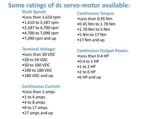 Shaft Speed:
•Less than 1,610 rpm
•1,610 to 3,187 rpm
•3,187 to 4,700 rpm
•4,700 to 7,090 rpm
•7,090 rpm and up
Terminal Voltage:
•Less than 20 VDC
•20 to 50 VDC
•50 to 100 VDC
•100 to 180 VDC
•180 VDC and up
Continuous Current:
•Less than 1 amps
•1 to 4 amps
•4 to 8 amps
•8 to 17 amps
•17 amps and up
Continuous Torque:
•Less than 0.45 Nm
•0.45 Nm to 1.70 Nm
•1.70 Nm to 5 Nm
•5 Nm to 17 Nm
•17 Nm and up
Continuous Output Power:
•Less than 0.4 HP
•0.4 to 1 HP
•1 to 2 HP
•2 to 6 HP
•6 HP and up
Some ratings of dc servo-motor available:
 