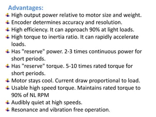 High output power relative to motor size and weight.
Encoder determines accuracy and resolution.
High efficiency. It can approach 90% at light loads.
High torque to inertia ratio. It can rapidly accelerate
loads.
Has "reserve" power. 2-3 times continuous power for
short periods.
Has "reserve" torque. 5-10 times rated torque for
short periods.
Motor stays cool. Current draw proportional to load.
Usable high speed torque. Maintains rated torque to
90% of NL RPM
Audibly quiet at high speeds.
Resonance and vibration free operation.
Advantages:
 