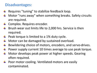 Requires "tuning" to stabilize feedback loop.
Motor "runs away" when something breaks. Safety circuits
are required.
Complex. Requires encoder.
Brush wear out limits life to 2,000 hrs. Service is then
required.
Peak torque is limited to a 1% duty cycle.
Motor can be damaged by sustained overload.
Bewildering choice of motors, encoders, and servo-drives.
Power supply current 10 times average to use peak torque.
Motor develops peak power at higher speeds. Gearing
often required.
Poor motor cooling. Ventilated motors are easily
contaminated.
Disadvantages:
 