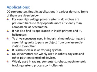 Applications:
DC servomotors finds its applications in various domain. Some
of them are given below:
For very high voltage power systems, dc motors are
preferred because they operate more efficiently than
comparable ac servomotor.
It has also find its application in inkjet printers and RC
helicopters.
To drive conveyors used in Industrial manufacturing and
assembling units to pass an object from one assembly
station to another.
It is also used in solar tracking system.
DC servomotors are widely used in robots, toy cars and
other position controlled devices.
Widely used in radars, computers, robots, machine tools
tracking system, process controllers etc.
 