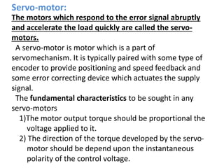 Servo-motor:
The motors which respond to the error signal abruptly
and accelerate the load quickly are called the servo-
motors.
A servo-motor is motor which is a part of
servomechanism. It is typically paired with some type of
encoder to provide positioning and speed feedback and
some error correcting device which actuates the supply
signal.
The fundamental characteristics to be sought in any
servo-motors
1)The motor output torque should be proportional the
voltage applied to it.
2) The direction of the torque developed by the servo-
motor should be depend upon the instantaneous
polarity of the control voltage.
 