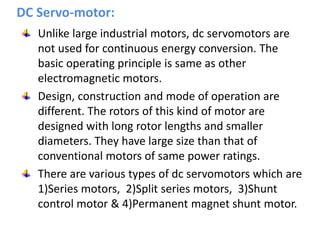 DC Servo-motor:
Unlike large industrial motors, dc servomotors are
not used for continuous energy conversion. The
basic operating principle is same as other
electromagnetic motors.
Design, construction and mode of operation are
different. The rotors of this kind of motor are
designed with long rotor lengths and smaller
diameters. They have large size than that of
conventional motors of same power ratings.
There are various types of dc servomotors which are
1)Series motors, 2)Split series motors, 3)Shunt
control motor & 4)Permanent magnet shunt motor.
 