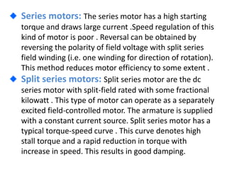 Series motors: The series motor has a high starting
torque and draws large current .Speed regulation of this
kind of motor is poor . Reversal can be obtained by
reversing the polarity of field voltage with split series
field winding (i.e. one winding for direction of rotation).
This method reduces motor efficiency to some extent .
Split series motors: Split series motor are the dc
series motor with split-field rated with some fractional
kilowatt . This type of motor can operate as a separately
excited field-controlled motor. The armature is supplied
with a constant current source. Split series motor has a
typical torque-speed curve . This curve denotes high
stall torque and a rapid reduction in torque with
increase in speed. This results in good damping.
 