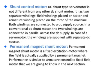 Shunt control motor: DC shunt type servomotor is
not different from any other dc shunt motor. It has two
separate windings: field windings placed on stator and
armature winding placed on the rotor of the machine.
Both windings are connected to a dc supply source. In a
conventional dc shunt motor, the two windings are
connected in parallel across the dc supply. In case of a
servomotor, the windings are supplied with separate dc
source.
Permanent magnet shunt motor: Permanent
magnet shunt motor is a fixed excitation motor where
the field is actually supplied by a permanent magnet.
Performance is similar to armature controlled fixed field
motor that we are going to know in the next section.
 