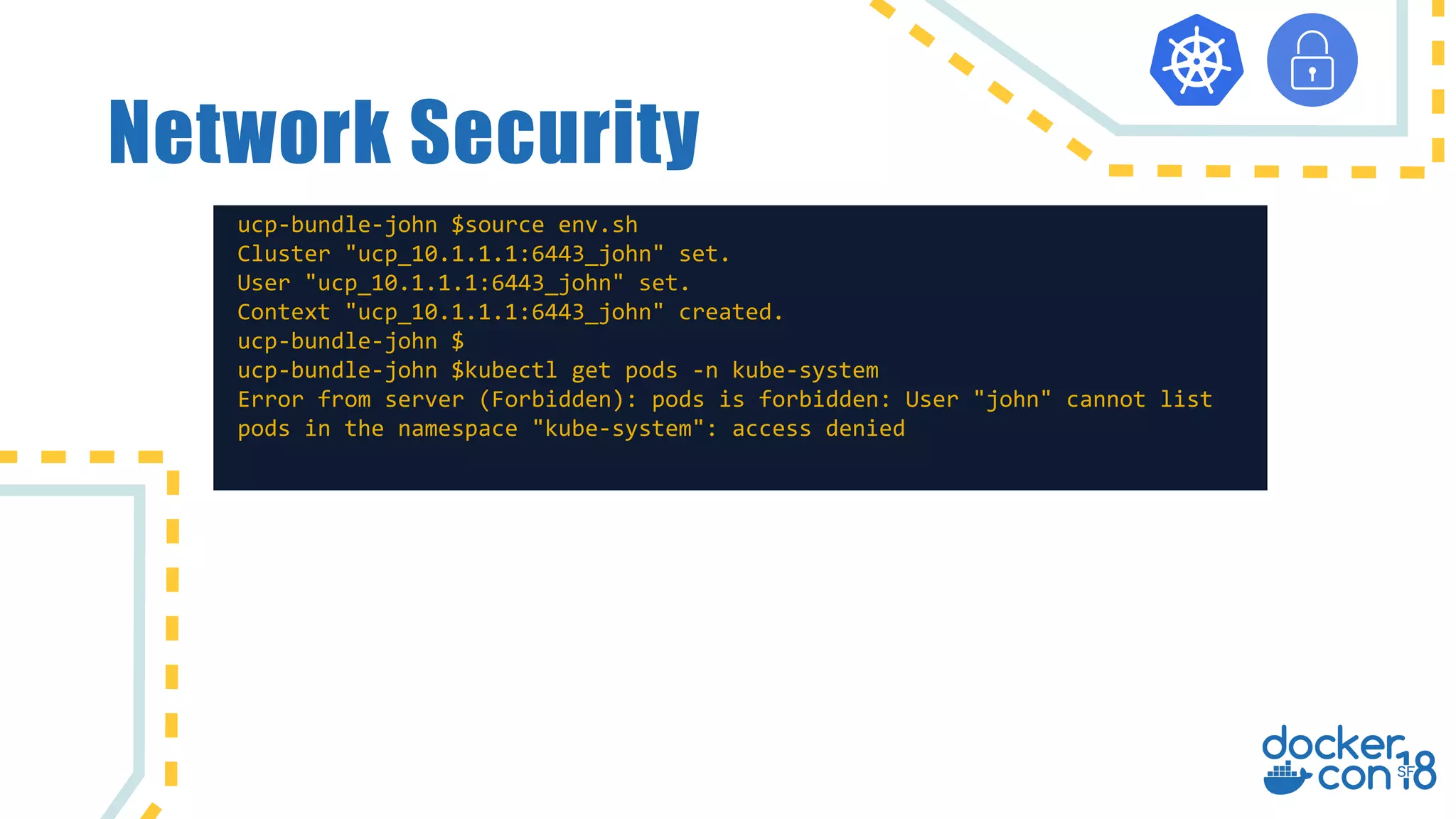 Network Security
ucp-bundle-john $source env.sh
Cluster "ucp_10.1.1.1:6443_john" set.
User "ucp_10.1.1.1:6443_john" set.
Context "ucp_10.1.1.1:6443_john" created.
ucp-bundle-john $
ucp-bundle-john $kubectl get pods -n kube-system
Error from server (Forbidden): pods is forbidden: User "john" cannot list
pods in the namespace "kube-system": access denied
 