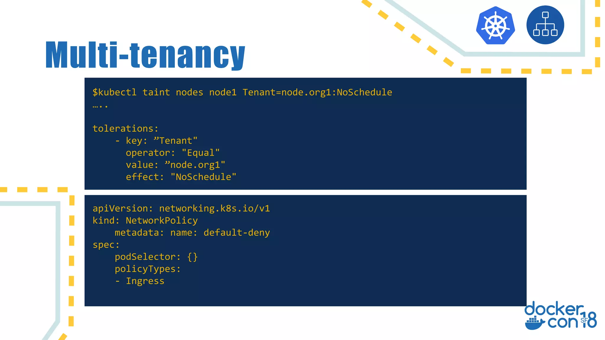 Multi-tenancy
$kubectl taint nodes node1 Tenant=node.org1:NoSchedule
…..
tolerations:
- key: ”Tenant"
operator: "Equal"
value: ”node.org1"
effect: "NoSchedule"
apiVersion: networking.k8s.io/v1
kind: NetworkPolicy
metadata: name: default-deny
spec:
podSelector: {}
policyTypes:
- Ingress
 