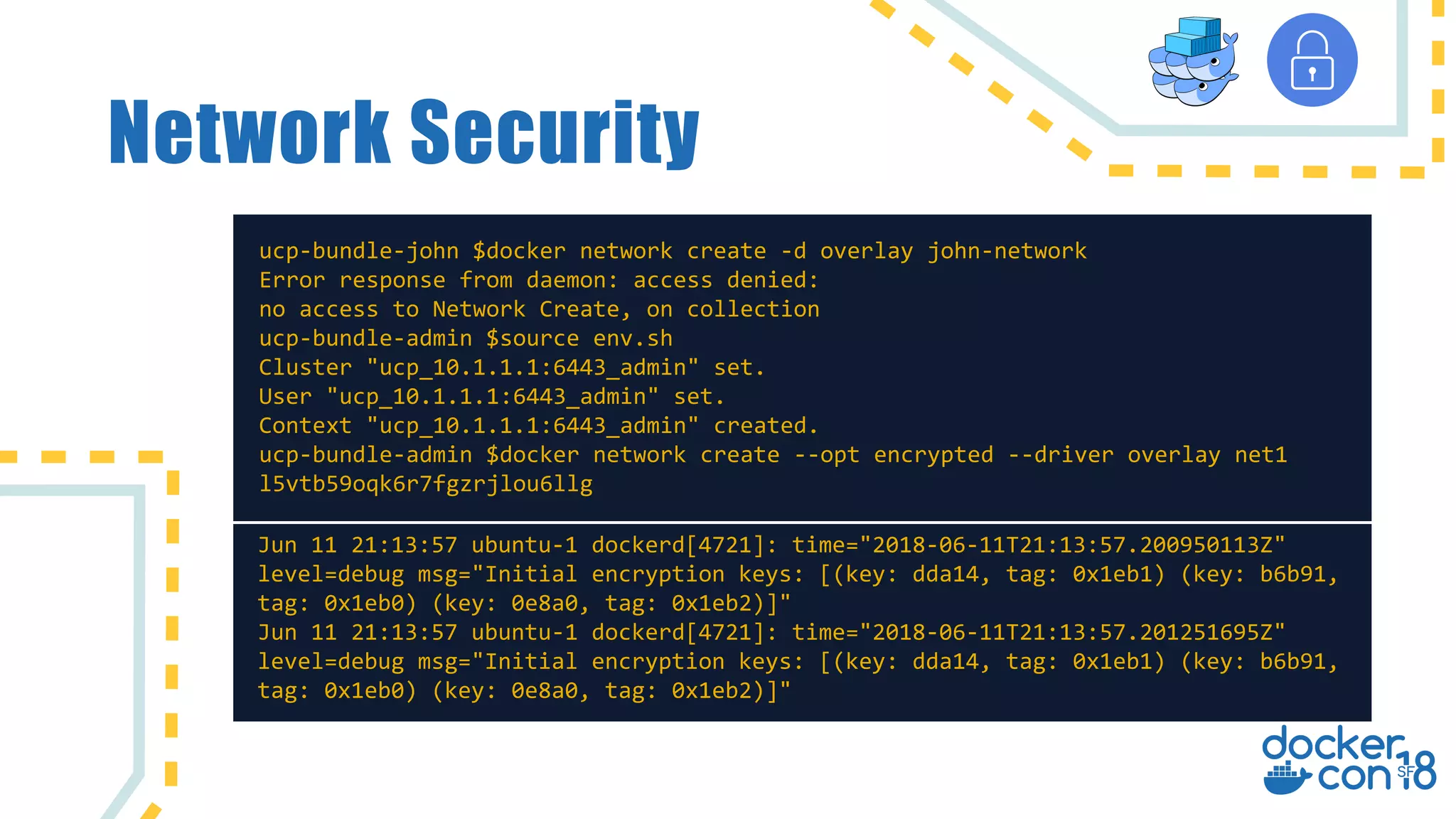 Network Security
ucp-bundle-john $docker network create -d overlay john-network
Error response from daemon: access denied:
no access to Network Create, on collection
ucp-bundle-admin $source env.sh
Cluster "ucp_10.1.1.1:6443_admin" set.
User "ucp_10.1.1.1:6443_admin" set.
Context "ucp_10.1.1.1:6443_admin" created.
ucp-bundle-admin $docker network create --opt encrypted --driver overlay net1
l5vtb59oqk6r7fgzrjlou6llg
Jun 11 21:13:57 ubuntu-1 dockerd[4721]: time="2018-06-11T21:13:57.200950113Z"
level=debug msg="Initial encryption keys: [(key: dda14, tag: 0x1eb1) (key: b6b91,
tag: 0x1eb0) (key: 0e8a0, tag: 0x1eb2)]"
Jun 11 21:13:57 ubuntu-1 dockerd[4721]: time="2018-06-11T21:13:57.201251695Z"
level=debug msg="Initial encryption keys: [(key: dda14, tag: 0x1eb1) (key: b6b91,
tag: 0x1eb0) (key: 0e8a0, tag: 0x1eb2)]"
 