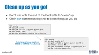 @mikesir87
Clean up as you go!
● Don’t wait until the end of the Dockerﬁle to “clean” up
● Chain RUN commands together to ...