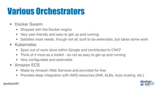 @mikesir87
Various Orchestrators
• Docker Swarm
• Shipped with the Docker engine
• Very user friendly and easy to get up a...
