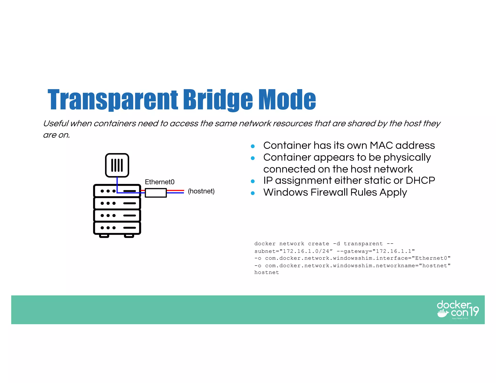 Transparent Bridge Mode
● Container has its own MAC address
● Container appears to be physically
connected on the host network
● IP assignment either static or DHCP
● Windows Firewall Rules Apply
docker network create -d transparent --
subnet="172.16.1.0/24” --gateway="172.16.1.1"
-o com.docker.network.windowsshim.interface="Ethernet0"
-o com.docker.network.windowsshim.networkname="hostnet"
hostnet
Useful when containers need to access the same network resources that are shared by the host they
are on.
(hostnet)
Ethernet0
 