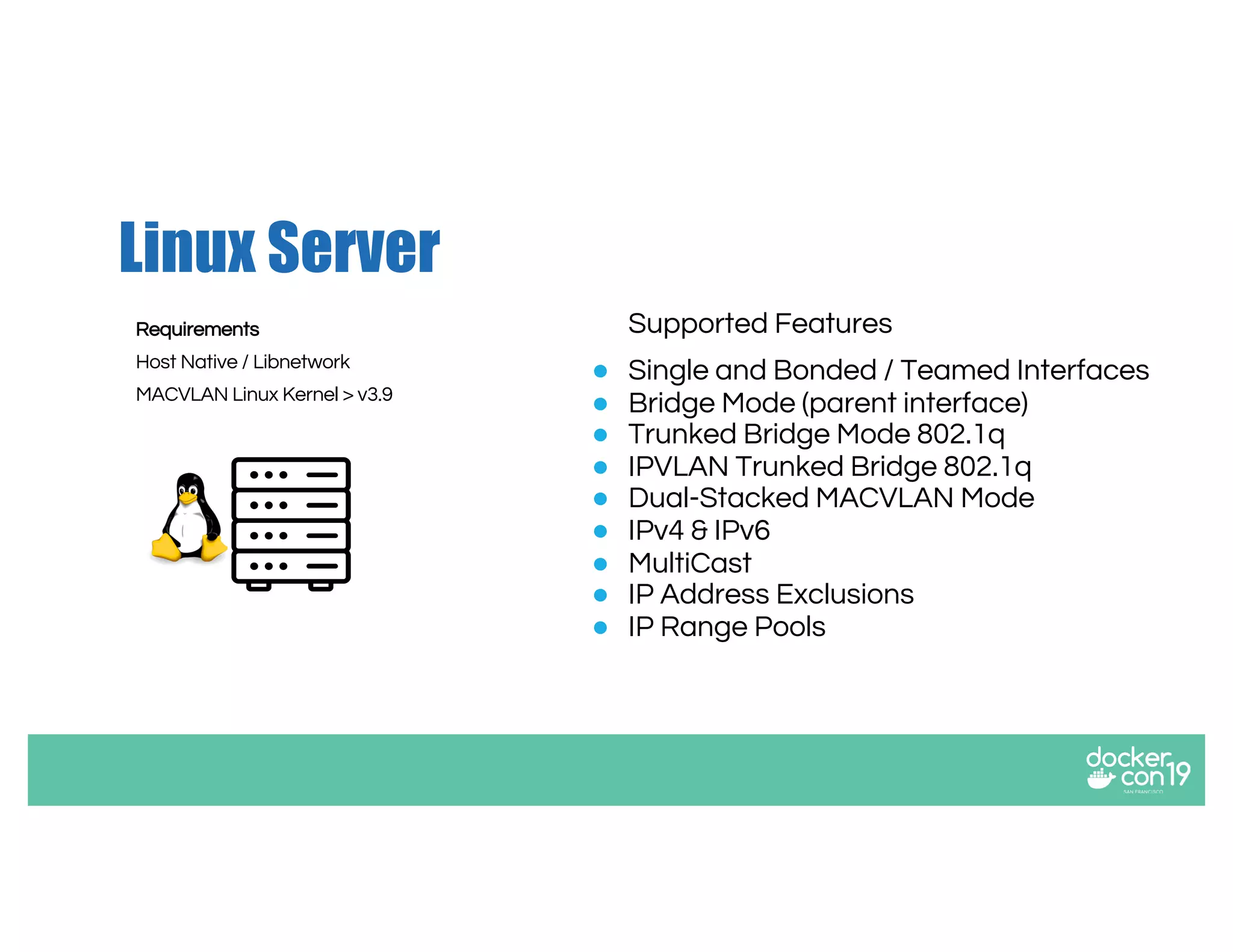 Linux Server
Supported Features
● Single and Bonded / Teamed Interfaces
● Bridge Mode (parent interface)
● Trunked Bridge Mode 802.1q
● IPVLAN Trunked Bridge 802.1q
● Dual-Stacked MACVLAN Mode
● IPv4 & IPv6
● MultiCast
● IP Address Exclusions
● IP Range Pools
Requirements
Host Native / Libnetwork
MACVLAN Linux Kernel > v3.9
 