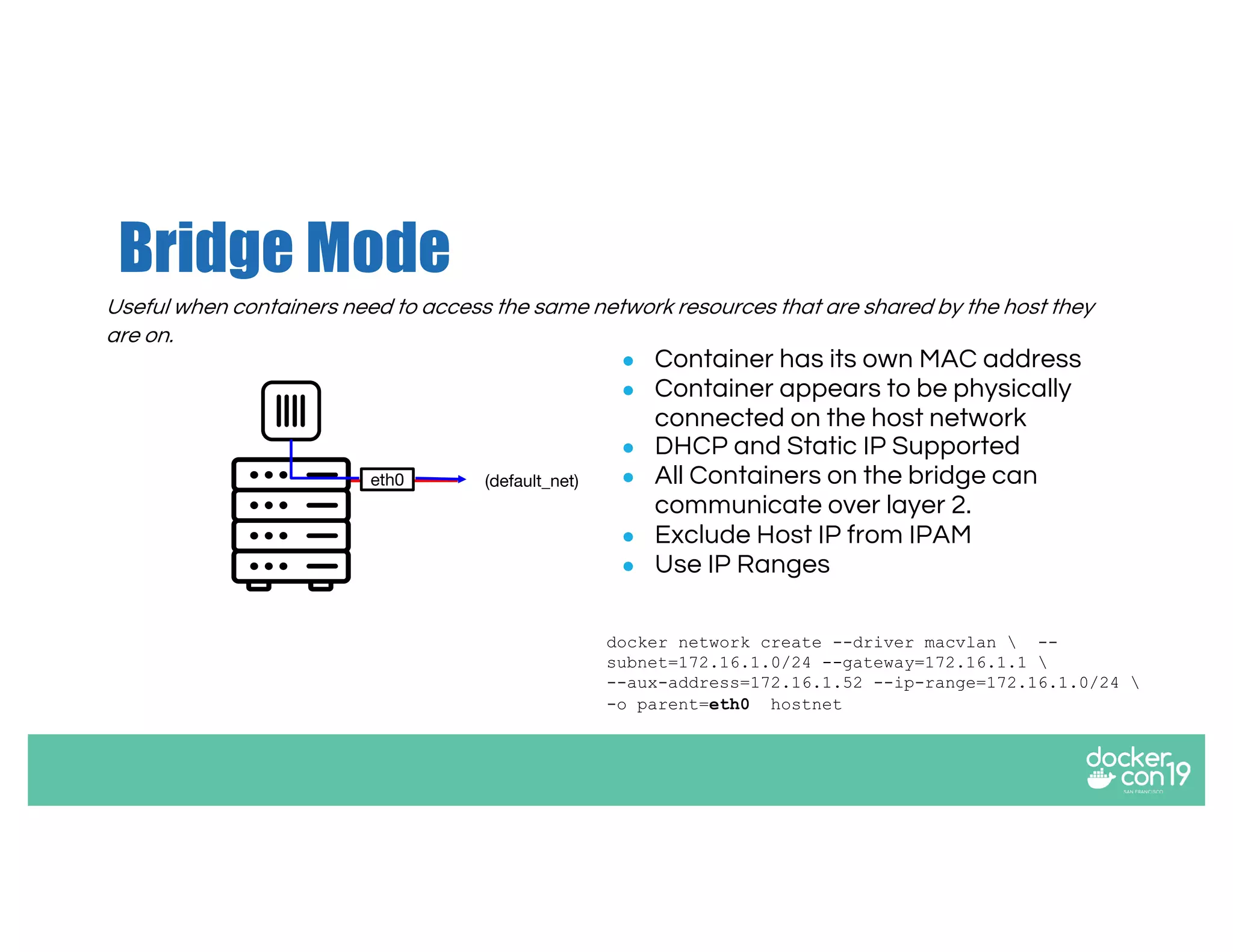 Bridge Mode
Useful when containers need to access the same network resources that are shared by the host they
are on.
● Container has its own MAC address
● Container appears to be physically
connected on the host network
● DHCP and Static IP Supported
● All Containers on the bridge can
communicate over layer 2.
● Exclude Host IP from IPAM
● Use IP Ranges
docker network create --driver macvlan  --
subnet=172.16.1.0/24 --gateway=172.16.1.1 
--aux-address=172.16.1.52 --ip-range=172.16.1.0/24 
-o parent=eth0 hostnet
eth0 (default_net)
 