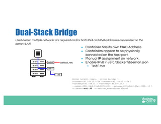 Dual-Stack Bridge
Useful when multiple networks are required and/or both IPv4 and IPv6 addresses are needed on the
same VLAN.
● Container has its own MAC Address
● Containers appear to be physically
connected on the host port
● Manual IP assignment on network
● Enable IPv6 in /etc/docker/daemon.json
○ “ipv6”: true
docker network create --driver macvlan 
--subnet=192.168.10.0/24 --subnet=192.168.12.0/24 
--gateway=192.168.10.1 --gateway=192.168.12.1 
--subnet=2001:0db8:85a3:0000::/64 --gateway=2001:0db8:85a3:0000::10 
-o parent=eth1.46 -o macvlan_mode=bridge vlan46
eth0 (default_net)
.46
eth1
 