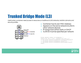 Trunked Bridge Mode (L3)
● Container has its own MAC Address
● Appears on the same network (VLAN) to
other network devices
● IP assignment either static or DHCP
● VLAN ID must be specified per network
docker network create -d transparent --
subnet="192.168.11.0/24” --gateway="192.168.11.1"
-o com.docker.network.windowsshim.interface="Ethernet1"
-o com.docker.network.windowsshim.vlanid=”10”
-o com.docker.network.windowsshim.networkname="vlan10"
vlan10
Ethernet1
(hostnet)
Ethernet0
(vlan10)
Useful when containers need access to resources on traditional VLAN networks; isolation domains and
security profiles.
 