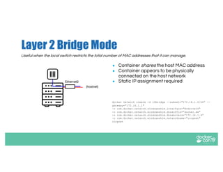 Layer 2 Bridge Mode
● Container shares the host MAC address
● Container appears to be physically
connected on the host network
● Static IP assignment required
docker network create -d l2bridge --subnet="172.16.1.0/24” --
gateway="172.16.1.1"
-o com.docker.network.windowsshim.interface="Ethernet0"
-o com.docker.network.windowsshim.dnssuffix=”docker.ee”
-o com.docker.network.windowsshim.dnsservers=”172.16.1.6”
-o com.docker.network.windowsshim.networkname="corpnet"
corpnet
(hostnet)
Ethernet0
Useful when the local switch restricts the total number of MAC addresses that it can manage.
 