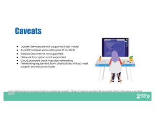 Caveats
● Docker Services are not supported (host mode)
● Avoid IP address exhaustion and IP conflicts
● Service Discovery is not supported
● Network Encryption is not supported
● Cloud providers block macvlan networking
● Networking equipment; both physical and virtual, must
support promiscuous mode
Note: If multiple networks which use an external vSwitch for connectivity (e.g. Transparent, L2 Bridge, L2 Transparent) are created on the same container host, each of them requires its own network
adapter.
 