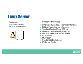 Linux Server
Supported Features
● Single and Bonded / Teamed Interfaces
● Bridge Mode (parent interface)
● Trunked Bridge Mode 802.1q
● IPVLAN Trunked Bridge 802.1q
● Dual-Stacked MACVLAN Mode
● IPv4 & IPv6
● MultiCast
● IP Address Exclusions
● IP Range Pools
Requirements
Host Native / Libnetwork
MACVLAN Linux Kernel > v3.9
 