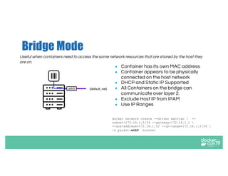 Bridge Mode
Useful when containers need to access the same network resources that are shared by the host they
are on.
● Container has its own MAC address
● Container appears to be physically
connected on the host network
● DHCP and Static IP Supported
● All Containers on the bridge can
communicate over layer 2.
● Exclude Host IP from IPAM
● Use IP Ranges
docker network create --driver macvlan  --
subnet=172.16.1.0/24 --gateway=172.16.1.1 
--aux-address=172.16.1.52 --ip-range=172.16.1.0/24 
-o parent=eth0 hostnet
eth0 (default_net)
 