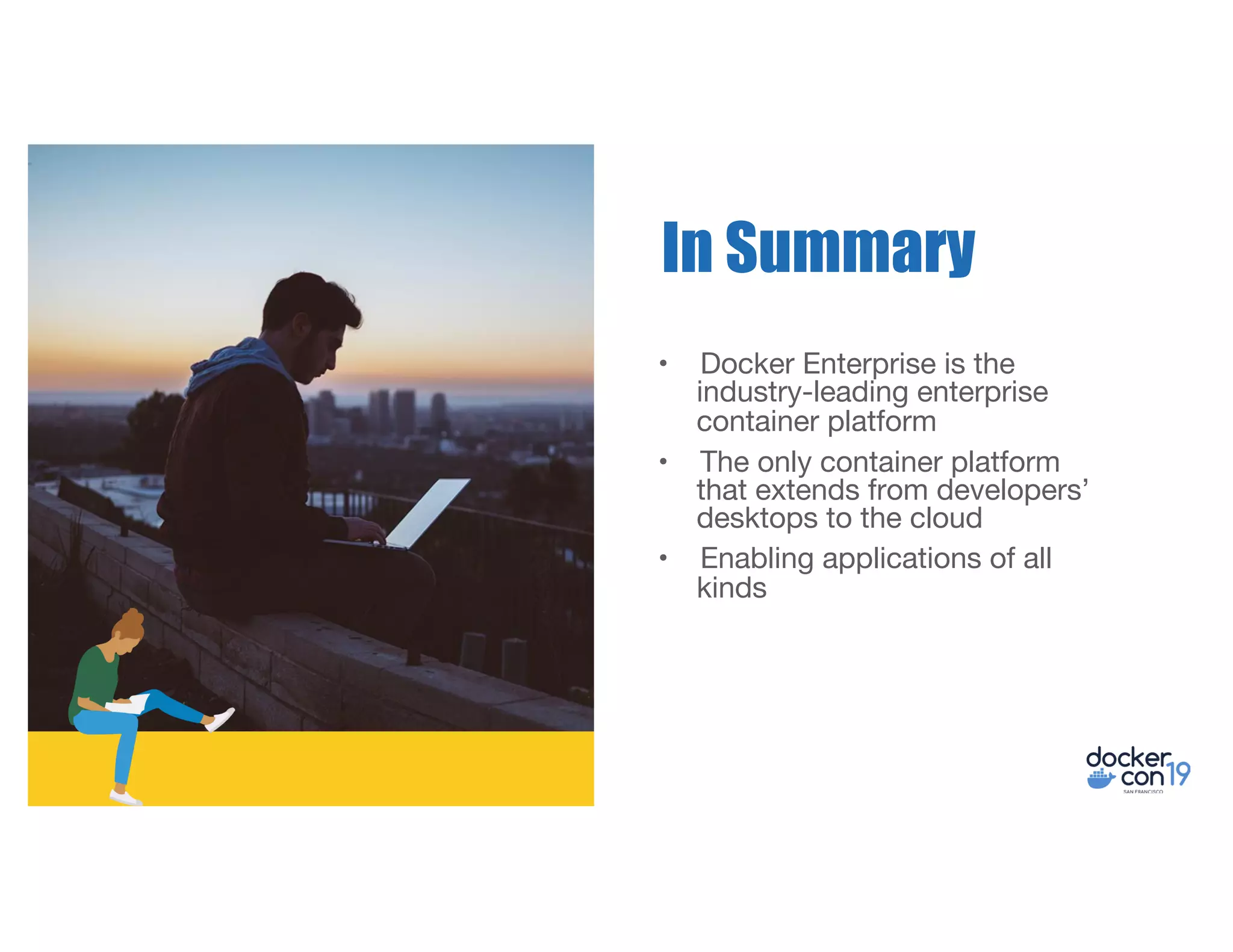 • Docker Enterprise is the
industry-leading enterprise
container platform
• The only container platform
that extends from developers’
desktops to the cloud
• Enabling applications of all
kinds
In Summary
 