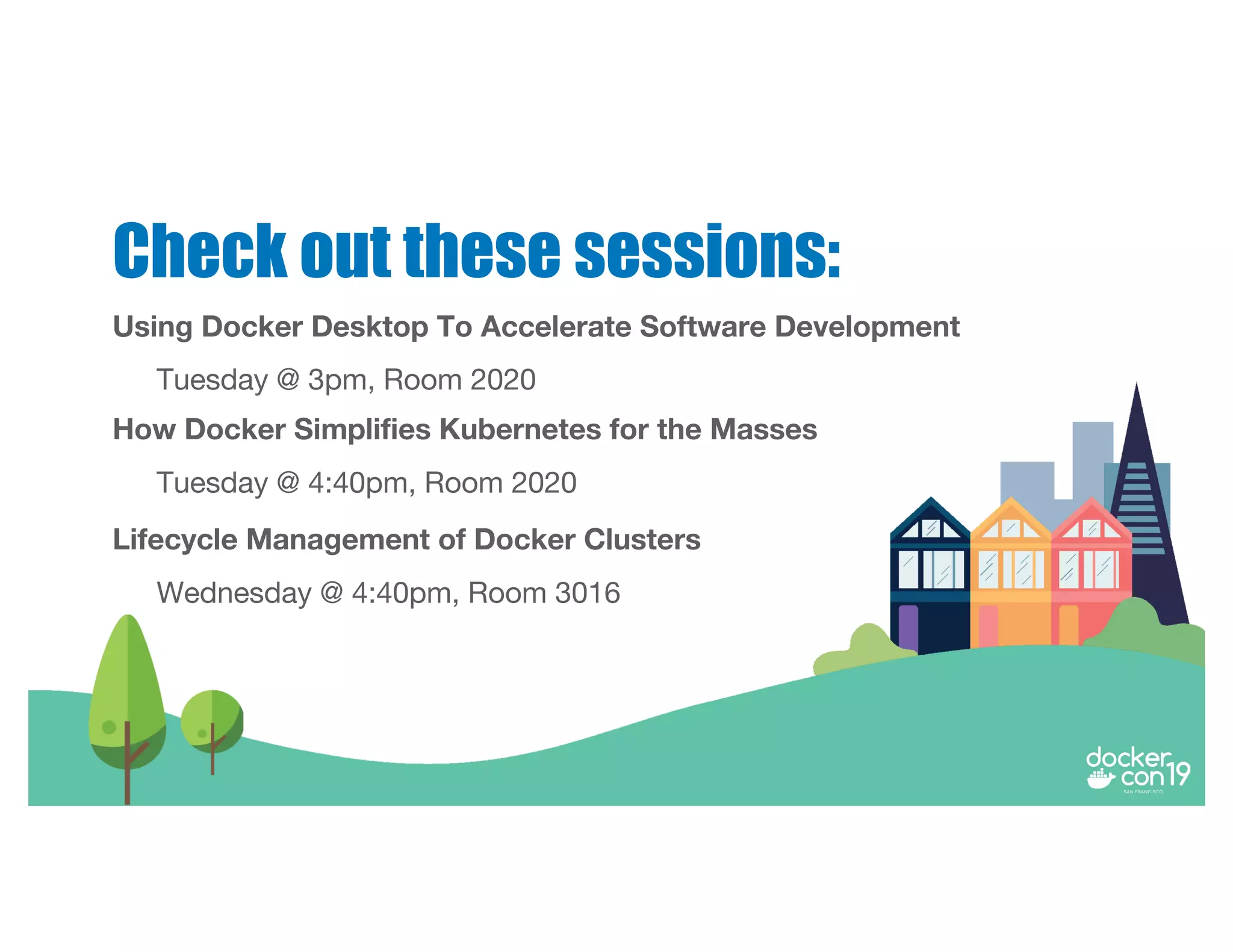 Using Docker Desktop To Accelerate Software Development
Tuesday @ 3pm, Room 2020
Check out these sessions:
How Docker Simplifies Kubernetes for the Masses
Tuesday @ 4:40pm, Room 2020
Lifecycle Management of Docker Clusters
Wednesday @ 4:40pm, Room 3016
 