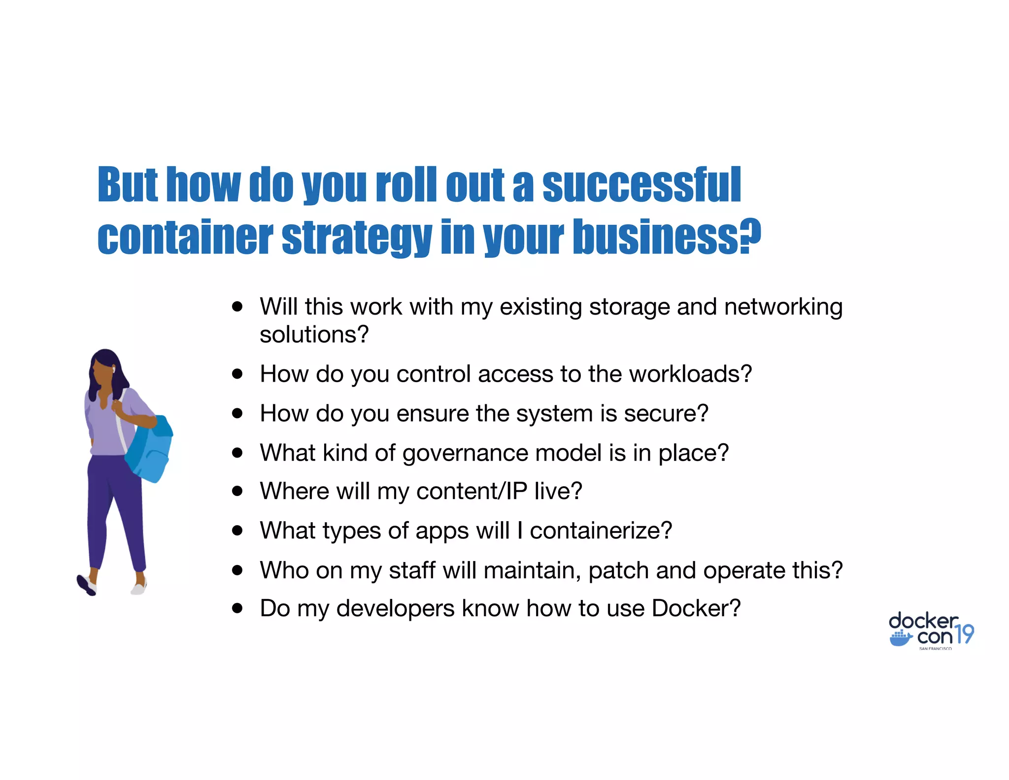 But how do you roll out a successful
container strategy in your business?
● Will this work with my existing storage and networking
solutions?
● How do you control access to the workloads?
● How do you ensure the system is secure?
● What kind of governance model is in place?
● Where will my content/IP live?
● What types of apps will I containerize?
● Who on my staff will maintain, patch and operate this?
● Do my developers know how to use Docker?
 