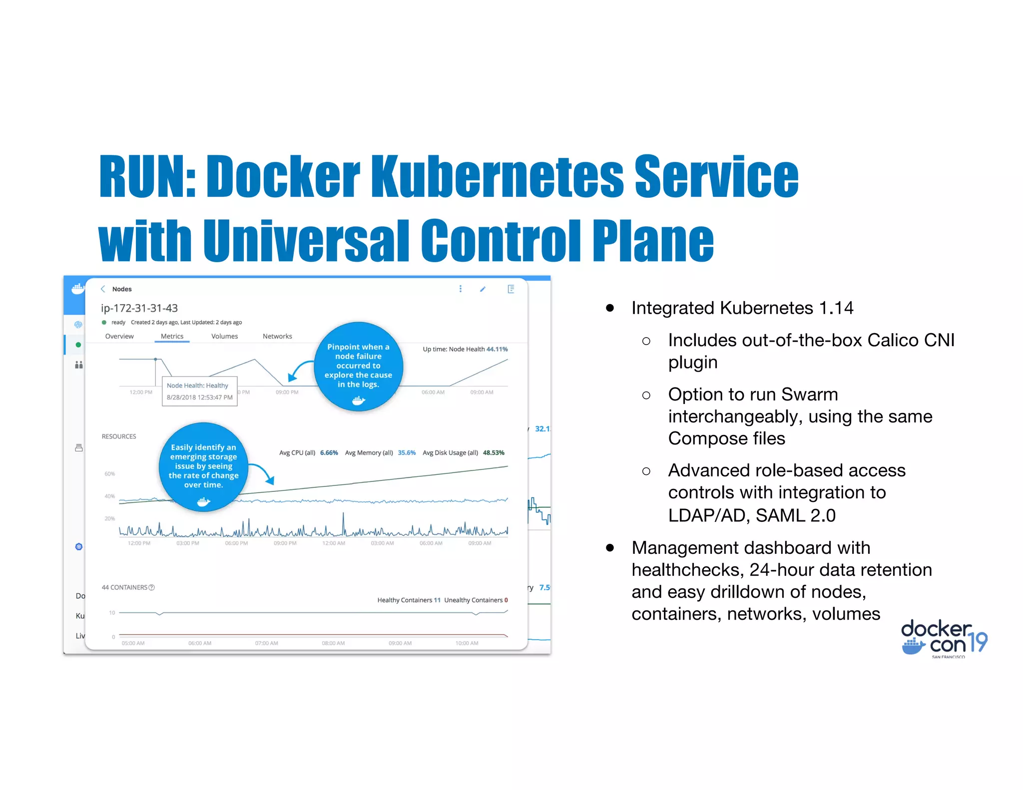 RUN: Docker Kubernetes Service
with Universal Control Plane
● Integrated Kubernetes 1.14
○ Includes out-of-the-box Calico CNI
plugin
○ Option to run Swarm
interchangeably, using the same
Compose files
○ Advanced role-based access
controls with integration to
LDAP/AD, SAML 2.0
● Management dashboard with
healthchecks, 24-hour data retention
and easy drilldown of nodes,
containers, networks, volumes
 