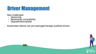 Driver Management
New challenges:
- Versioning
- Backwards compatibility
- Upgrade/downgrade
Kubernetes distros can pre-package/manage qualiﬁed drivers
 