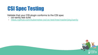 CSI Spec Testing
Validate that your CSI plugin conforms to the CSI spec
- csi-sanity test suite
- https://github.com/kubernetes-csi/csi-test/tree/master/pkg/sanity
 