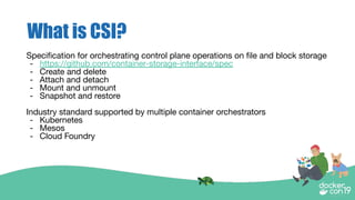 What is CSI?
Speciﬁcation for orchestrating control plane operations on ﬁle and block storage
- https://github.com/container-storage-interface/spec
- Create and delete
- Attach and detach
- Mount and unmount
- Snapshot and restore
Industry standard supported by multiple container orchestrators
- Kubernetes
- Mesos
- Cloud Foundry
 