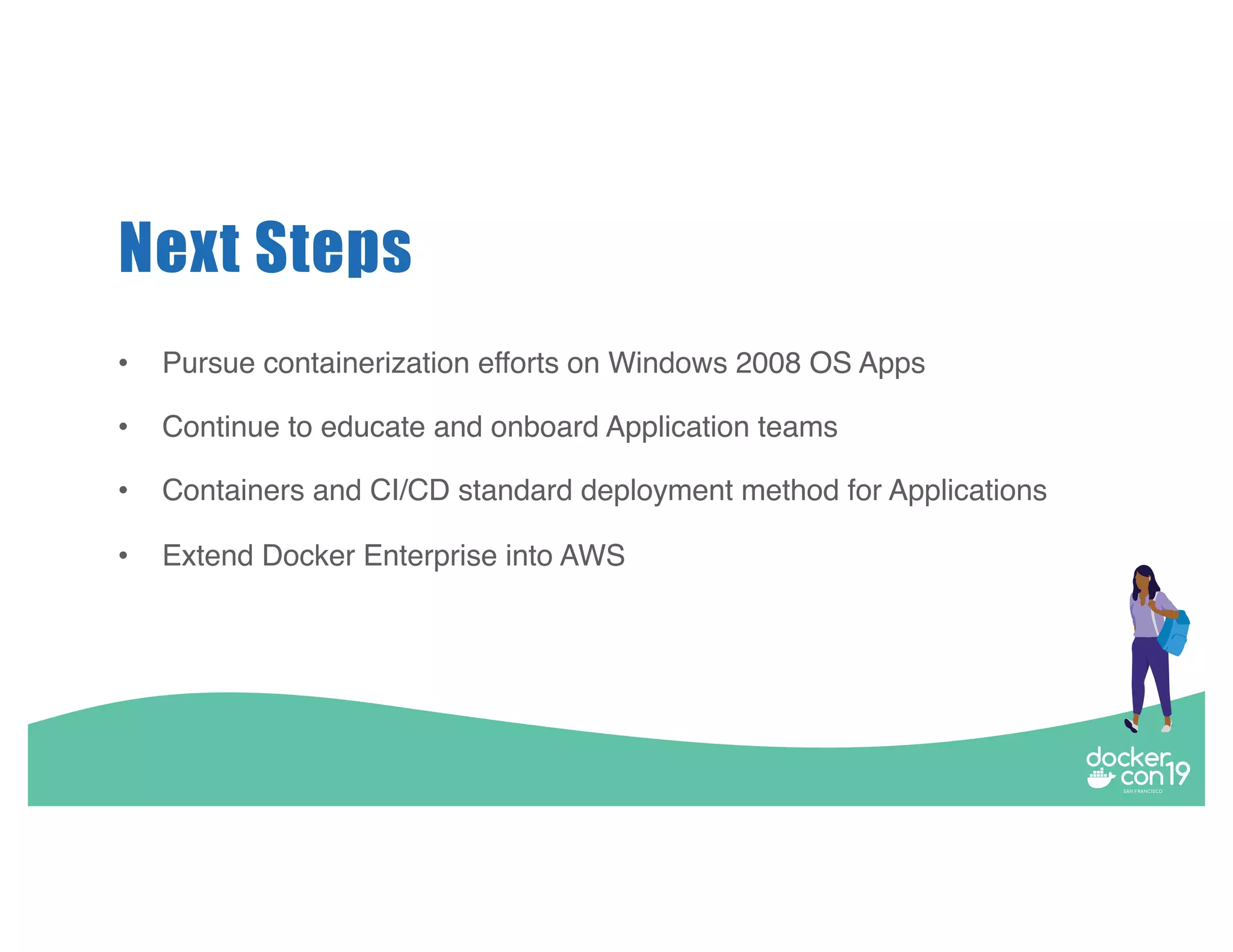 Next Steps • Pursue containerization efforts on Windows 2008 OS Apps • Continue to educate and onboard Application teams • Containers and CI/CD standard deployment method for Applications • Extend Docker Enterprise into AWS 