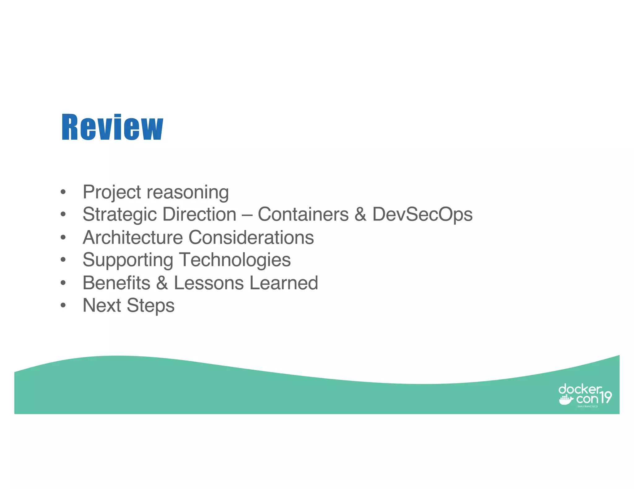 • Project reasoning • Strategic Direction – Containers & DevSecOps • Architecture Considerations • Supporting Technologies • Benefits & Lessons Learned • Next Steps Review 