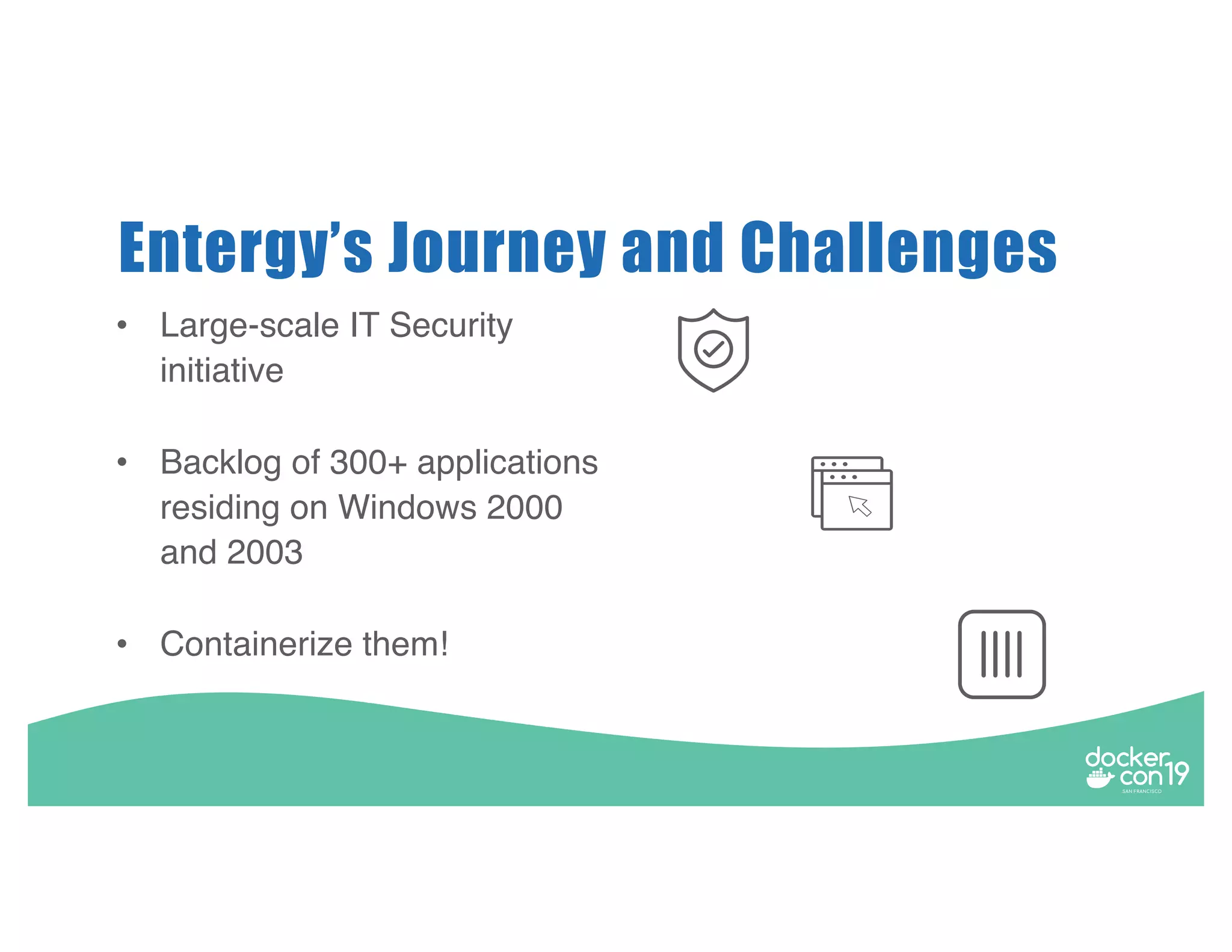 • Large-scale IT Security initiative • Backlog of 300+ applications residing on Windows 2000 and 2003 • Containerize them! Entergy’s Journey and Challenges 