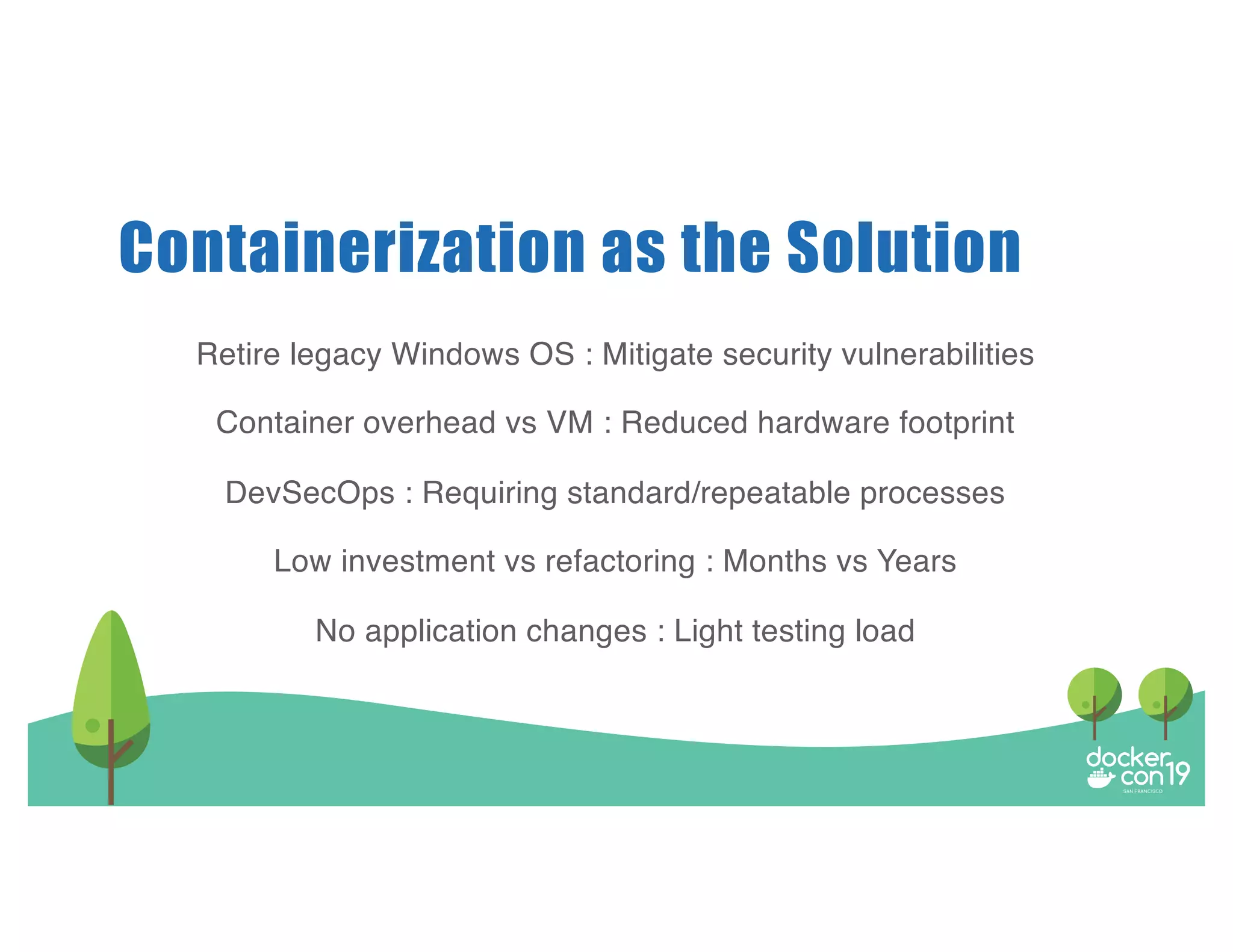 Containerization as the Solution Retire legacy Windows OS : Mitigate security vulnerabilities Container overhead vs VM : Reduced hardware footprint DevSecOps : Requiring standard/repeatable processes Low investment vs refactoring : Months vs Years No application changes : Light testing load 