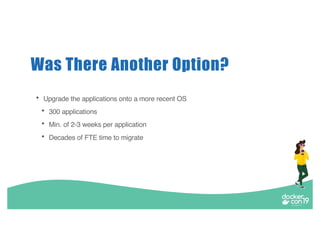 Was There Another Option?
• Upgrade the applications onto a more recent OS
• 300 applications
• Min. of 2-3 weeks per application
• Decades of FTE time to migrate
 
