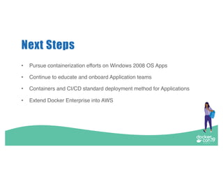 Next Steps
• Pursue containerization efforts on Windows 2008 OS Apps
• Continue to educate and onboard Application teams
• Containers and CI/CD standard deployment method for Applications
• Extend Docker Enterprise into AWS
 