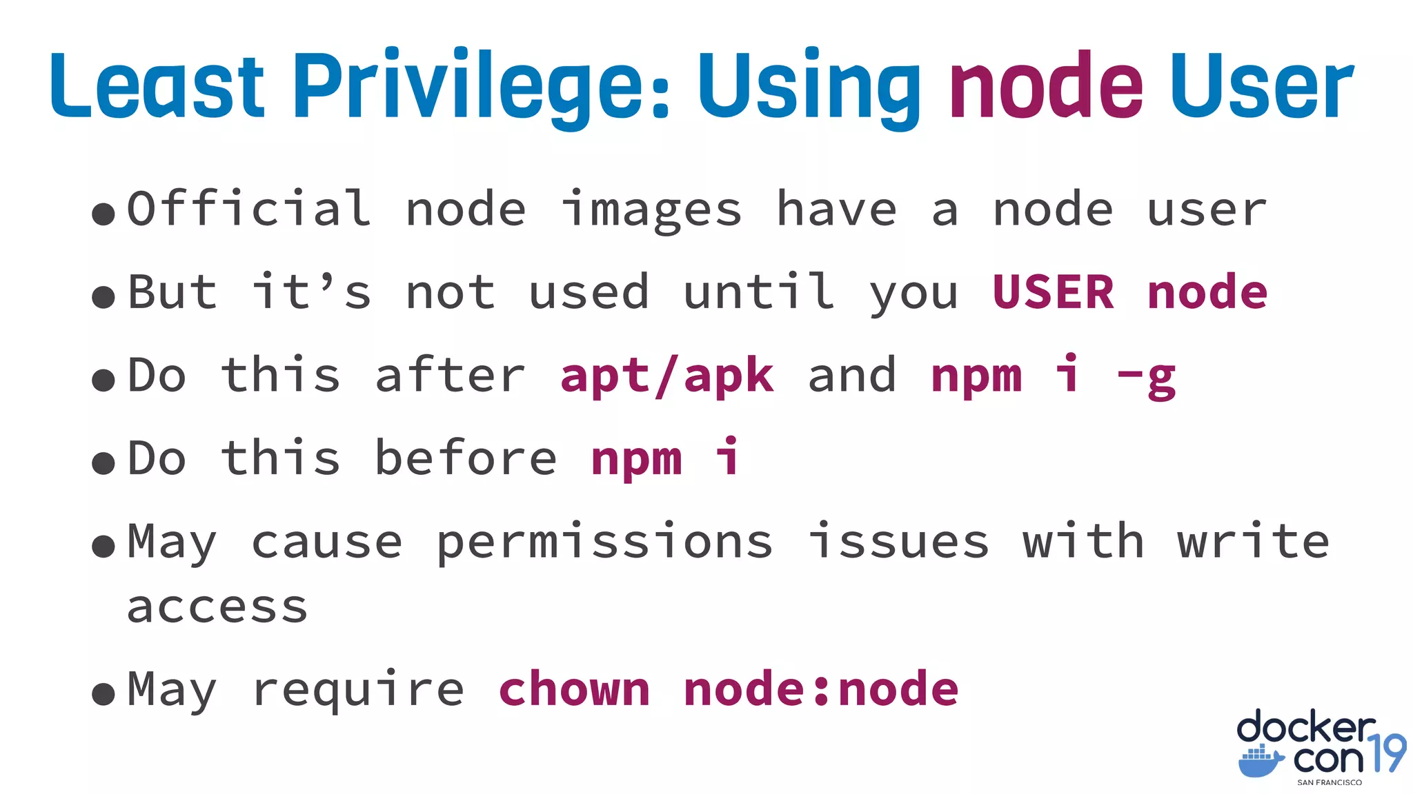 Least Privilege: Using node User
•Official node images have a node user
•But it’s not used until you USER node
•Do this after apt/apk and npm i -g
•Do this before npm i
•May cause permissions issues with write
access
•May require chown node:node
 