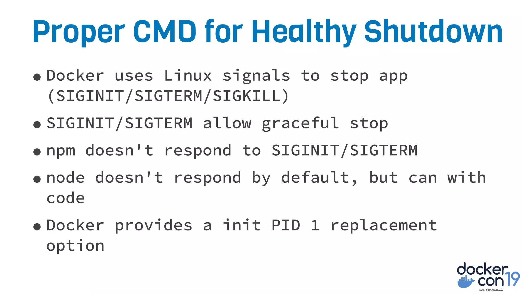 Proper CMD for Healthy Shutdown
•Docker uses Linux signals to stop app
(SIGINIT/SIGTERM/SIGKILL)
•SIGINIT/SIGTERM allow graceful stop
•npm doesn't respond to SIGINIT/SIGTERM
•node doesn't respond by default, but can with
code
•Docker provides a init PID 1 replacement
option
 