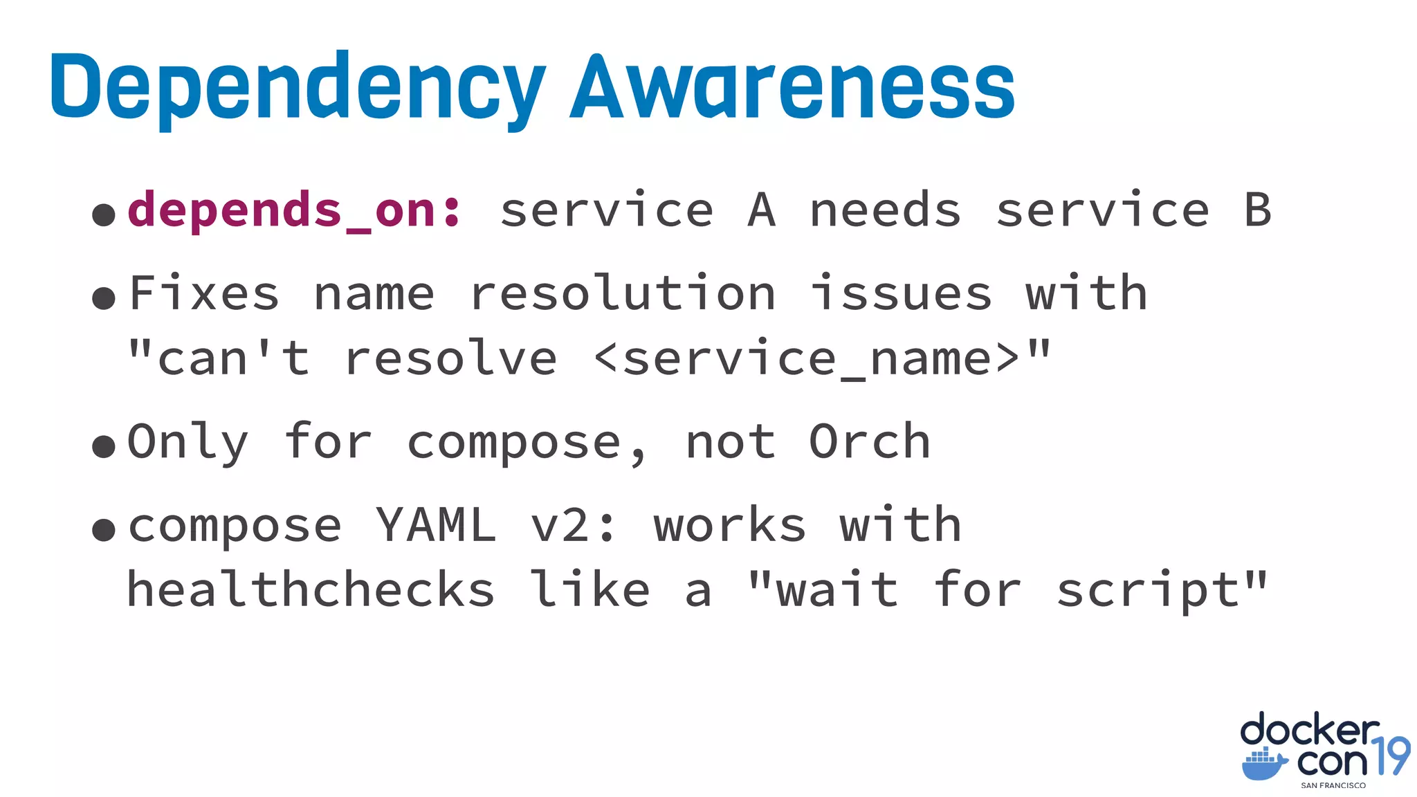 Dependency Awareness
•depends_on: service A needs service B
•Fixes name resolution issues with
"can't resolve <service_name>"
•Only for compose, not Orch
•compose YAML v2: works with
healthchecks like a "wait for script"
 
